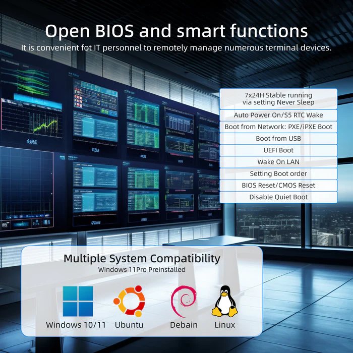 KM Auto Power On/S5 RTC Wake Boot from Network: PXE/iPXE Boot Boot from USB UEFI Boot Wake On LAN Windows 10/11 Ubuntu Debain Linux 7x24H Stable running via setting Never Sleep Setting Boot order BIOS Reset/CMOS Reset Disable Quiet Boot Multiple System Compatibility Windows 11 Pro Preinstalled Open BIOS and smart functions It is convenient fot IT personnel to remotely manage numerous terminal devices.